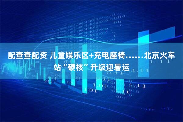 配查查配资 儿童娱乐区+充电座椅……北京火车站“硬核”升级迎暑运