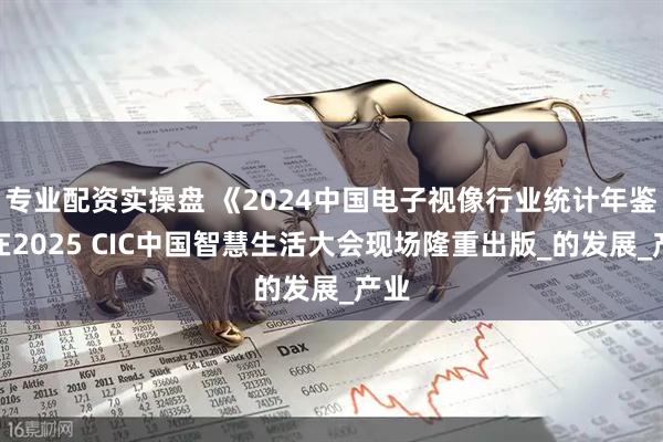 专业配资实操盘 《2024中国电子视像行业统计年鉴》在2025 CIC中国智慧生活大会现场隆重出版_的发展_产业
