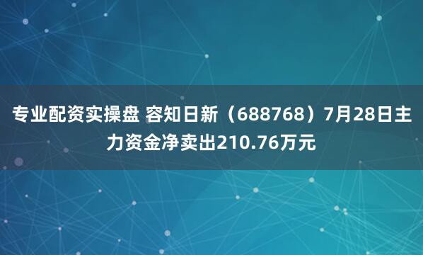 专业配资实操盘 容知日新（688768）7月28日主力资金净卖出210.76万元