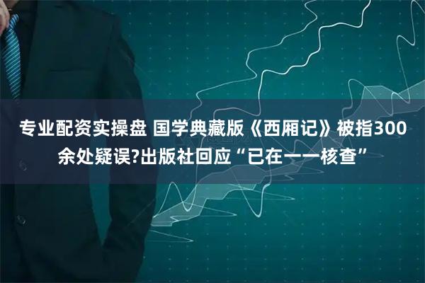专业配资实操盘 国学典藏版《西厢记》被指300余处疑误?出版社回应“已在一一核查”