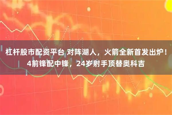 杠杆股市配资平台 对阵湖人，火箭全新首发出炉！4前锋配中锋，24岁射手顶替奥科吉