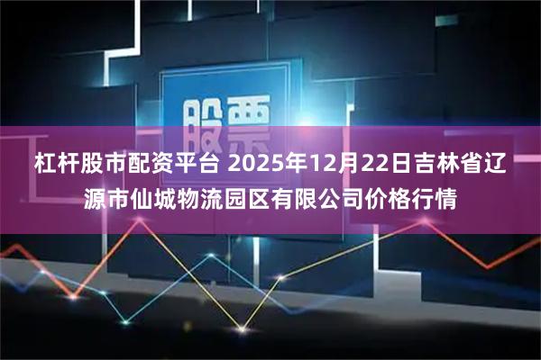 杠杆股市配资平台 2025年12月22日吉林省辽源市仙城物流园区有限公司价格行情