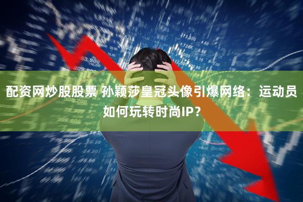 配资网炒股股票 孙颖莎皇冠头像引爆网络：运动员如何玩转时尚IP？